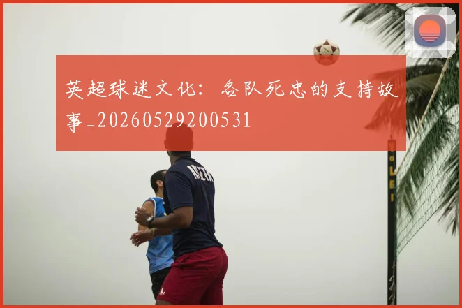 英超球迷文化:各队死忠的支持故事_20260529200531