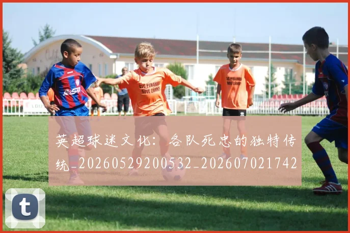 英超球迷文化：各队死忠的独特传统_20260529200532_20260702174208