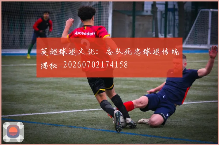 英超球迷文化：各队死忠球迷传统揭秘_20260702174158