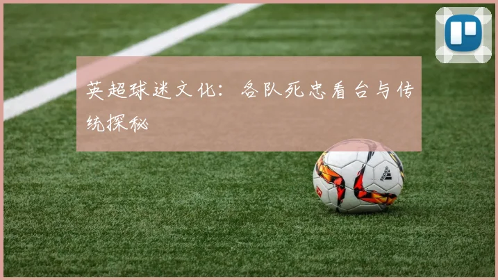 英超球迷文化:各队死忠看台与传统探秘